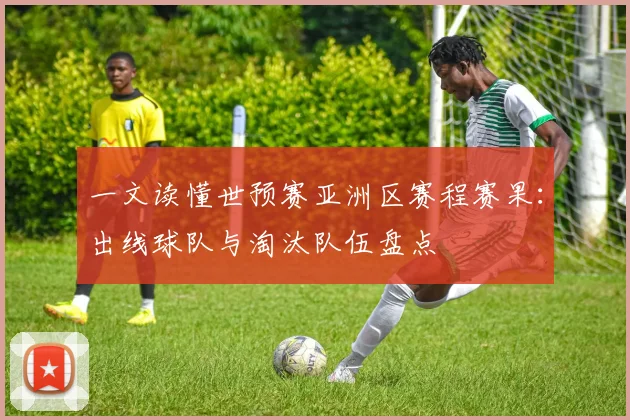 一文读懂世预赛亚洲区赛程赛果：出线球队与淘汰队伍盘点