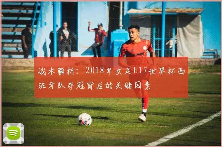 战术解析：2018年女足U17世界杯西班牙队夺冠背后的关键因素