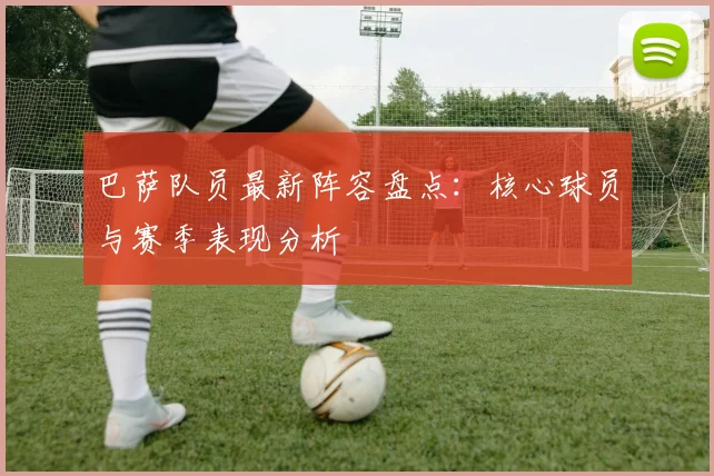 巴萨队员最新阵容盘点：核心球员与赛季表现分析