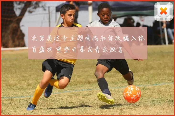 北京奥运会主题曲我和你改编入体育盛典 重塑开幕式音乐段落