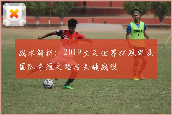 战术解析：2019女足世界杯冠军美国队夺冠之路与关键战役