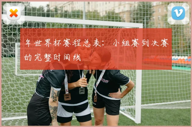 年世界杯赛程总表:小组赛到决赛的完整时间线