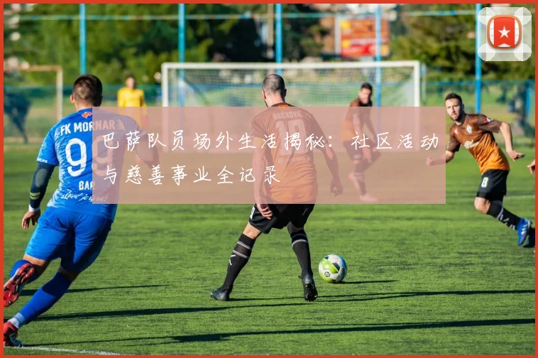 巴萨队员场外生活揭秘：社区活动与慈善事业全记录