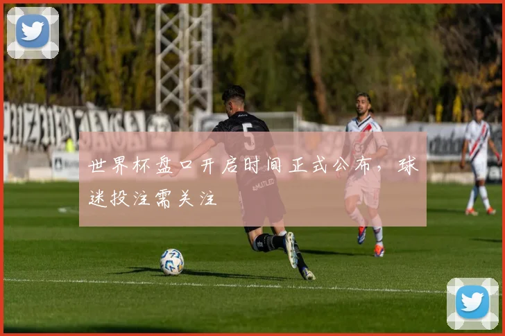 世界杯盘口开启时间正式公布，球迷投注需关注