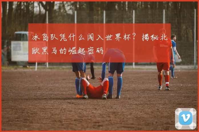 冰岛队凭什么闯入世界杯？揭秘北欧黑马的崛起密码