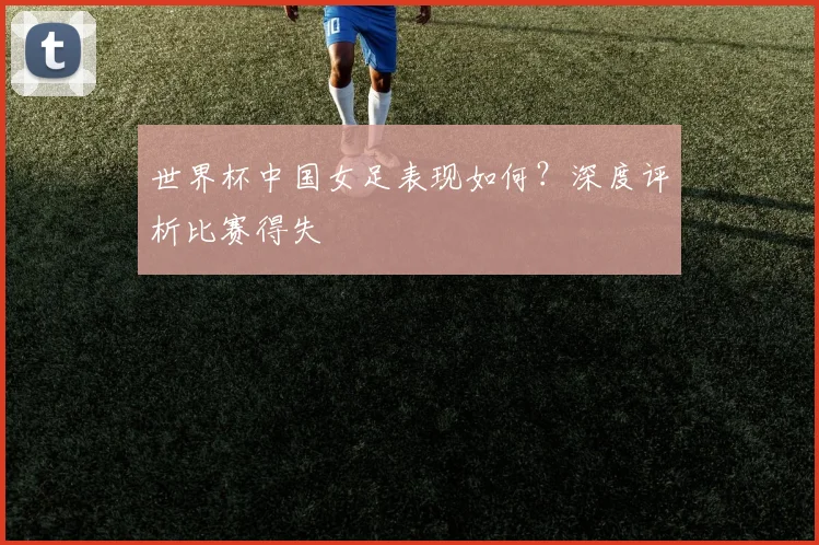 世界杯中国女足表现如何？深度评析比赛得失