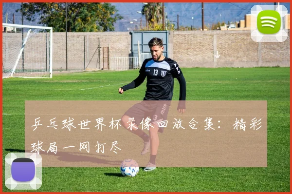 乒乓球世界杯录像回放合集：精彩球局一网打尽