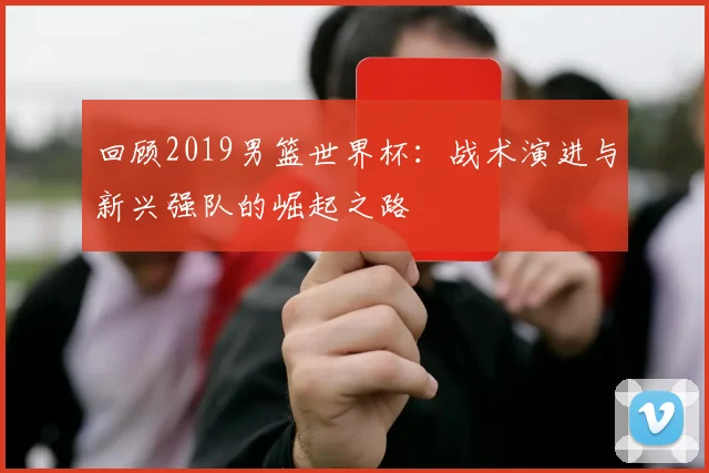 回顾2019男篮世界杯：战术演进与新兴强队的崛起之路