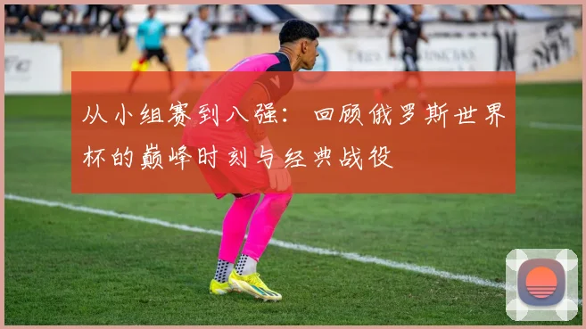 从小组赛到八强：回顾俄罗斯世界杯的巅峰时刻与经典战役