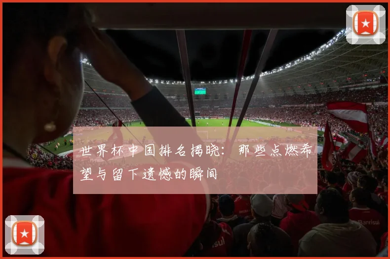 世界杯中国排名揭晓：那些点燃希望与留下遗憾的瞬间