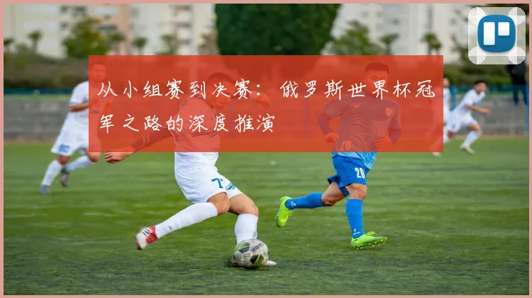 从小组赛到决赛：俄罗斯世界杯冠军之路的深度推演
