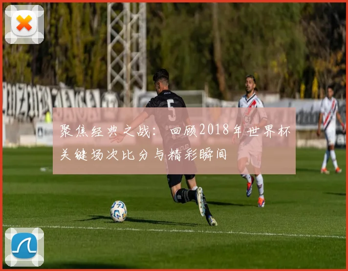 聚焦经典之战：回顾2018年世界杯关键场次比分与精彩瞬间