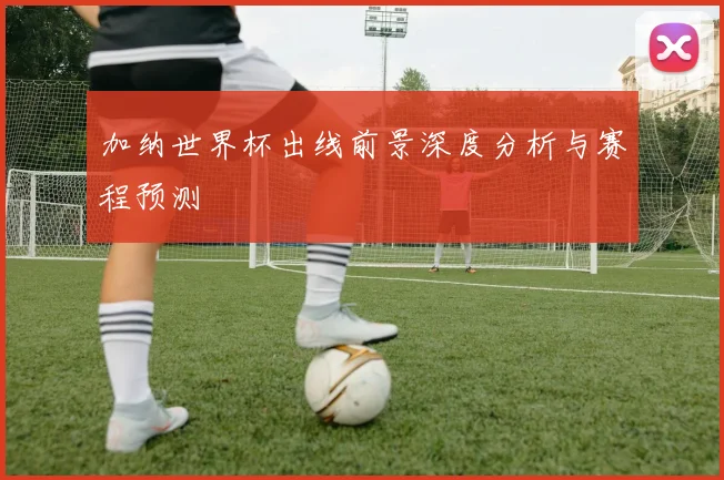 加纳世界杯出线前景深度分析与赛程预测