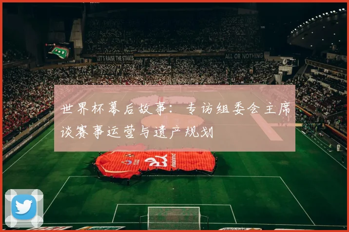 世界杯幕后故事：专访组委会主席谈赛事运营与遗产规划