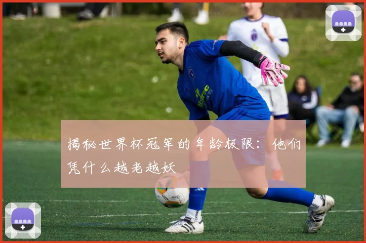揭秘世界杯冠军的年龄极限：他们凭什么越老越妖