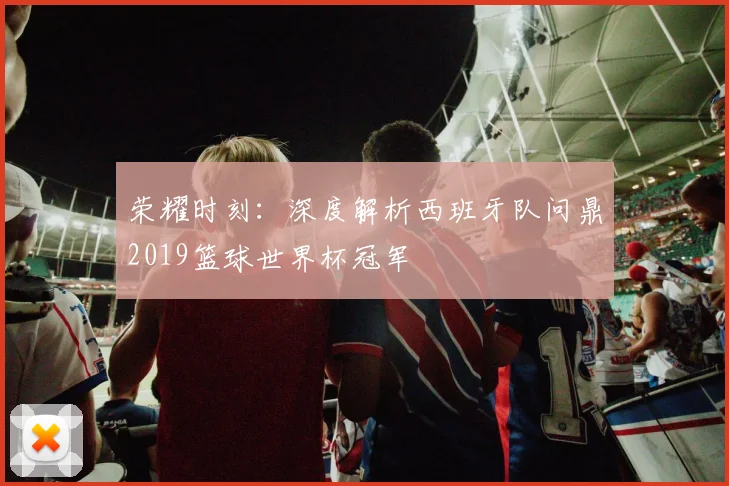 荣耀时刻：深度解析西班牙队问鼎2019篮球世界杯冠军