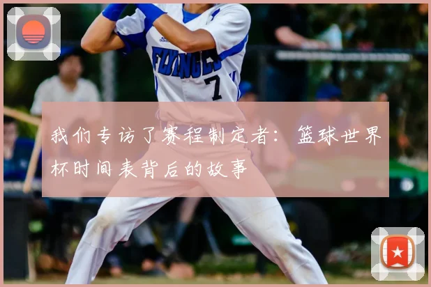 我们专访了赛程制定者:篮球世界杯时间表背后的故事
