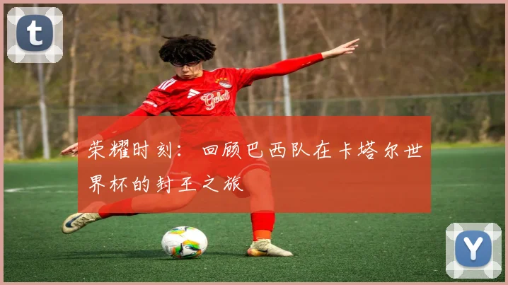荣耀时刻：回顾巴西队在卡塔尔世界杯的封王之旅