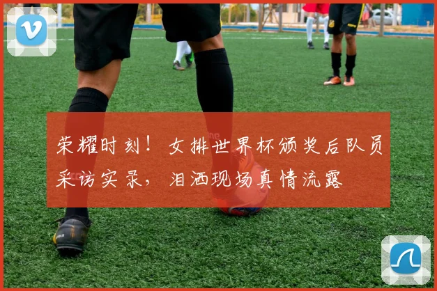 荣耀时刻！女排世界杯颁奖后队员采访实录，泪洒现场真情流露
