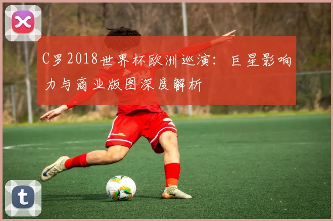 C罗2018世界杯欧洲巡演:巨星影响力与商业版图深度解析