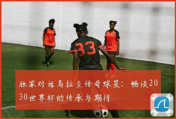 独家对话乌拉圭传奇球星：畅谈2030世界杯的传承与期待