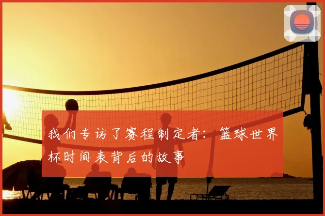我们专访了赛程制定者：篮球世界杯时间表背后的故事