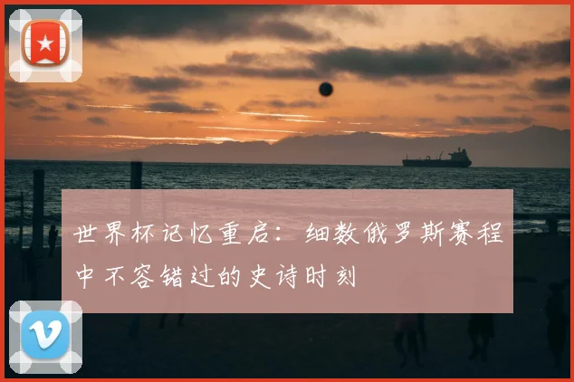 世界杯记忆重启：细数俄罗斯赛程中不容错过的史诗时刻