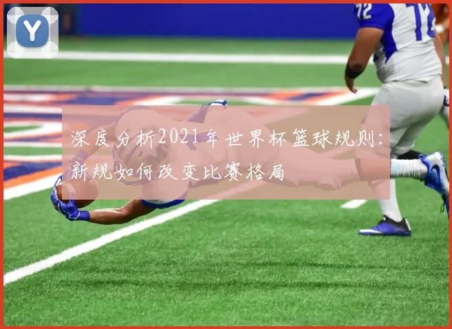 深度分析2021年世界杯篮球规则：新规如何改变比赛格局