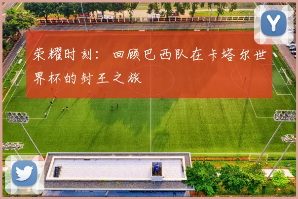 荣耀时刻：回顾巴西队在卡塔尔世界杯的封王之旅