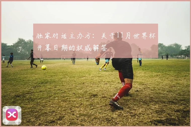 独家对话主办方:关于11月世界杯开幕日期的权威解答
